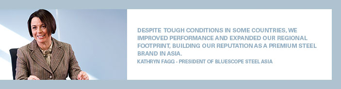 Despite tough conditions in some countries, we improved performance and expanded our regional footprint, building our reputation as a premium steel brand in Asia. Kathryn Fagg - President of BlueScope Steel Asia
