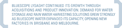 BLUESCOPE LYSAGHT CONTINUED ITS GROWTH THROUGH ACQUISITIONS AND PRODUCT INNOVATION. DEMAND FOR WATER STORAGE AND RAIN WATER HARVESTING SOLUTIONS GREW STRONGLY AS BLUESCOPE WATER EXPANDED ITS CAPACITY, OPENING NEW FACTORIES IN BRISBANE AND MELBOURNE