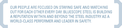 OUR PEOPLE ARE FOCUSED ON STAYING SAFE AND WATCHING OUT FOR EACH OTHER EVERY DAY. BLUESCOPE STEEL IS BUILDING A REPUTATION WITHIN AND BEYOND THE STEEL INDUSTRY AS A WORLD-CLASS PERFORMER AND LEADER IN SAFETY.